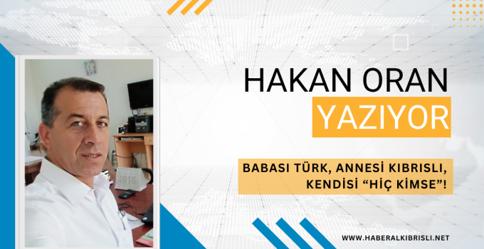 Hakan Oran Yazdı : BABASI TÜRK, ANNESİ KIBRISLI, KENDİSİ “HİÇ KİMSE”!
