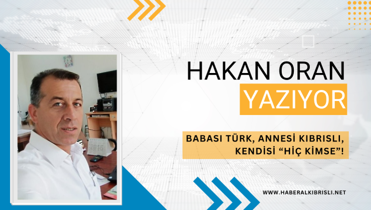 Hakan Oran Yazdı : BABASI TÜRK, ANNESİ KIBRISLI, KENDİSİ “HİÇ KİMSE”!