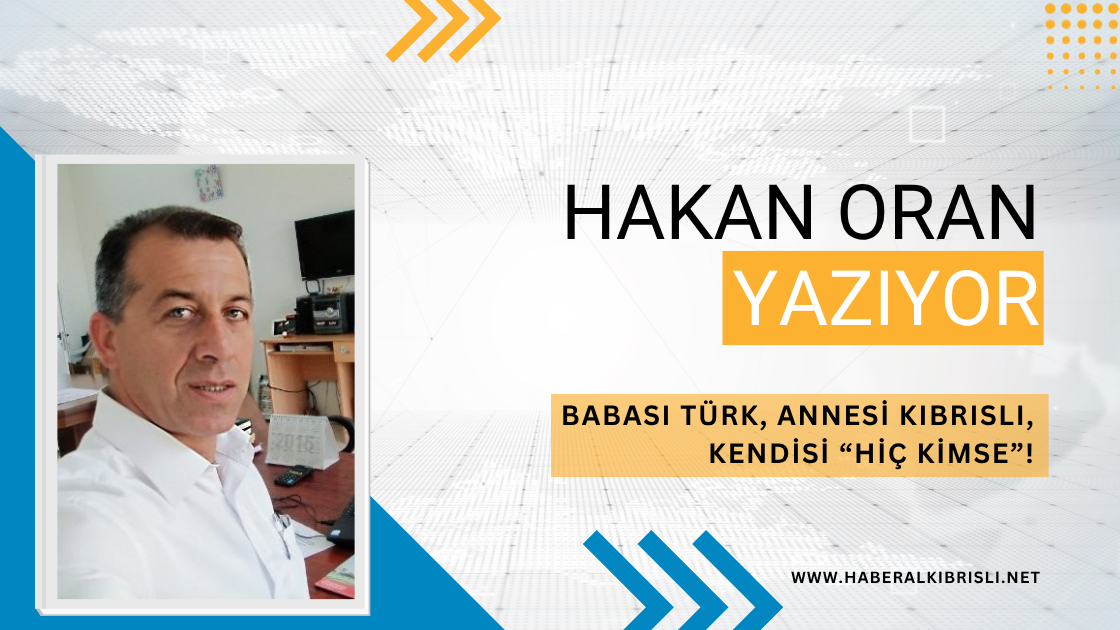 Hakan Oran Yazdı : BABASI TÜRK, ANNESİ KIBRISLI, KENDİSİ “HİÇ KİMSE”!